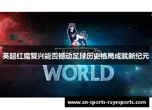 英超红魔复兴能否撼动足球历史格局成就新纪元 英超红魔复兴能否撼动足球历史格局成就新纪元