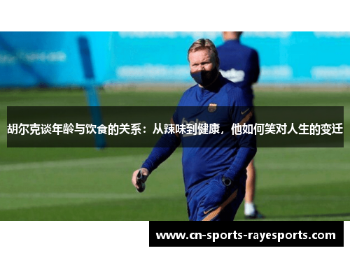 胡尔克谈年龄与饮食的关系：从辣味到健康，他如何笑对人生的变迁