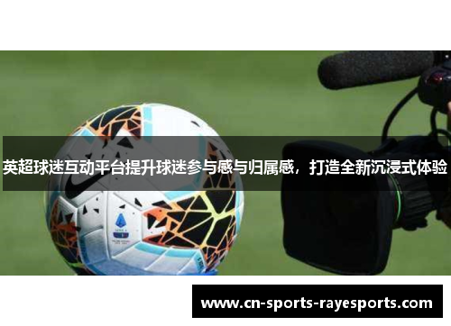 英超球迷互动平台提升球迷参与感与归属感,打造全新沉浸式体验 英超球迷互动平台提升球迷参与感与归属感,打造全新沉浸式体验