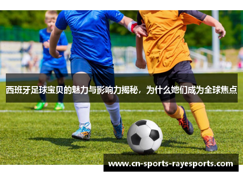 西班牙足球宝贝的魅力与影响力揭秘，为什么她们成为全球焦点