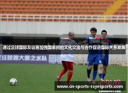 通过足球国际友谊赛加强国家间的文化交流与合作促进国际关系发展
