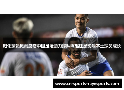 归化球员风潮席卷中国足坛助力球队崛起还是影响本土球员成长 归化球员风潮席卷中国足坛助力球队崛起还是影响本土球员成长