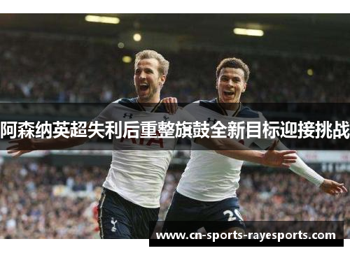 阿森纳英超失利后重整旗鼓全新目标迎接挑战 阿森纳英超失利后重整旗鼓全新目标迎接挑战