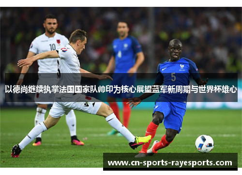 以德尚继续执掌法国国家队帅印为核心展望蓝军新周期与世界杯雄心 以德尚继续执掌法国国家队帅印为核心展望蓝军新周期与世界杯雄心
